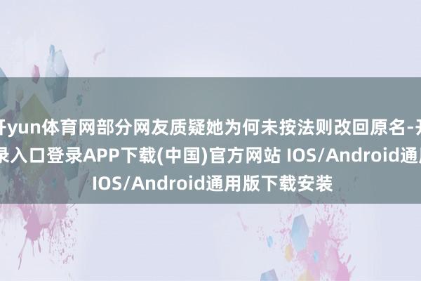 开yun体育网部分网友质疑她为何未按法则改回原名-开云kaiyun登录入口登录APP下载(中国)官方网站 IOS/Android通用版下载安装