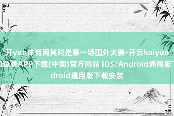 开yun体育网其时是第一场国外大赛-开云kaiyun登录入口登录APP下载(中国)官方网站 IOS/Android通用版下载安装