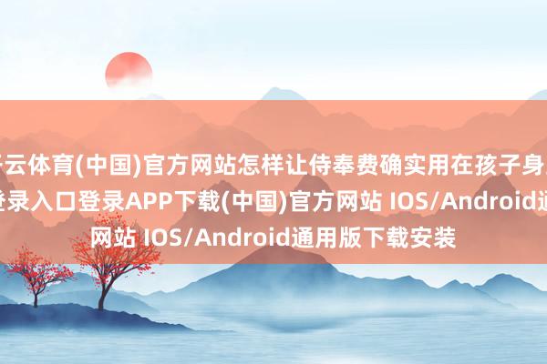 开云体育(中国)官方网站怎样让侍奉费确实用在孩子身上-开云kaiyun登录入口登录APP下载(中国)官方网站 IOS/Android通用版下载安装