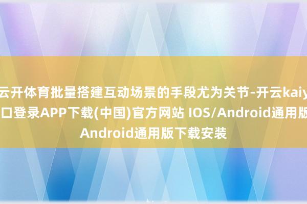云开体育批量搭建互动场景的手段尤为关节-开云kaiyun登录入口登录APP下载(中国)官方网站 IOS/Android通用版下载安装