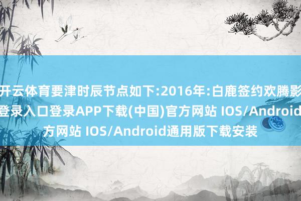 开云体育要津时辰节点如下:2016年:白鹿签约欢腾影视-开云kaiyun登录入口登录APP下载(中国)官方网站 IOS/Android通用版下载安装