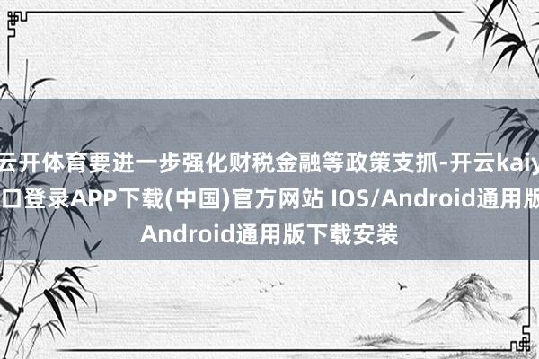 云开体育要进一步强化财税金融等政策支抓-开云kaiyun登录入口登录APP下载(中国)官方网站 IOS/Android通用版下载安装