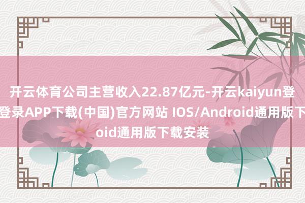 开云体育公司主营收入22.87亿元-开云kaiyun登录入口登录APP下载(中国)官方网站 IOS/Android通用版下载安装
