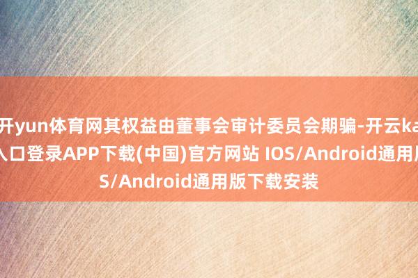 开yun体育网其权益由董事会审计委员会期骗-开云kaiyun登录入口登录APP下载(中国)官方网站 IOS/Android通用版下载安装