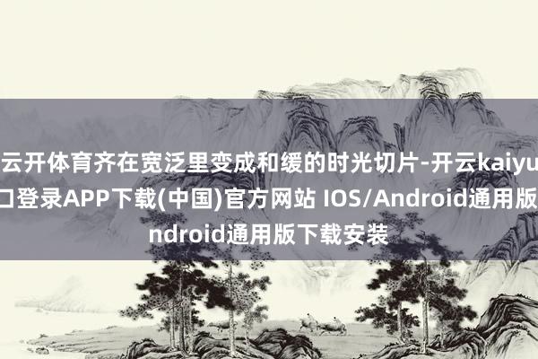 云开体育齐在宽泛里变成和缓的时光切片-开云kaiyun登录入口登录APP下载(中国)官方网站 IOS/Android通用版下载安装