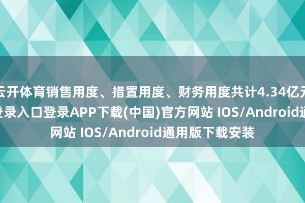 云开体育销售用度、措置用度、财务用度共计4.34亿元-开云kaiyun登录入口登录APP下载(中国)官方网站 IOS/Android通用版下载安装