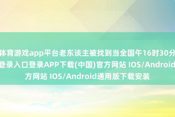 体育游戏app平台老东谈主被找到当全国午16时30分许-开云kaiyun登录入口登录APP下载(中国)官方网站 IOS/Android通用版下载安装