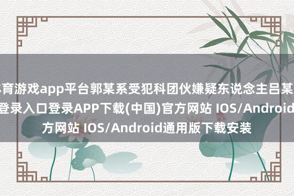 体育游戏app平台郭某系受犯科团伙嫌疑东说念主吕某指使-开云kaiyun登录入口登录APP下载(中国)官方网站 IOS/Android通用版下载安装