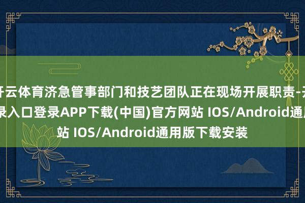 开云体育济急管事部门和技艺团队正在现场开展职责-开云kaiyun登录入口登录APP下载(中国)官方网站 IOS/Android通用版下载安装