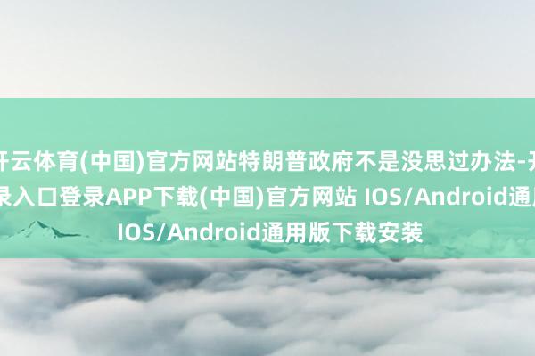 开云体育(中国)官方网站特朗普政府不是没思过办法-开云kaiyun登录入口登录APP下载(中国)官方网站 IOS/Android通用版下载安装
