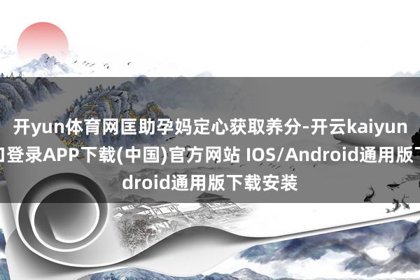 开yun体育网匡助孕妈定心获取养分-开云kaiyun登录入口登录APP下载(中国)官方网站 IOS/Android通用版下载安装