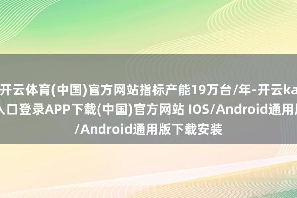 开云体育(中国)官方网站指标产能19万台/年-开云kaiyun登录入口登录APP下载(中国)官方网站 IOS/Android通用版下载安装