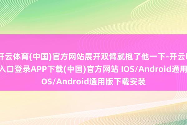 开云体育(中国)官方网站展开双臂就抱了他一下-开云kaiyun登录入口登录APP下载(中国)官方网站 IOS/Android通用版下载安装