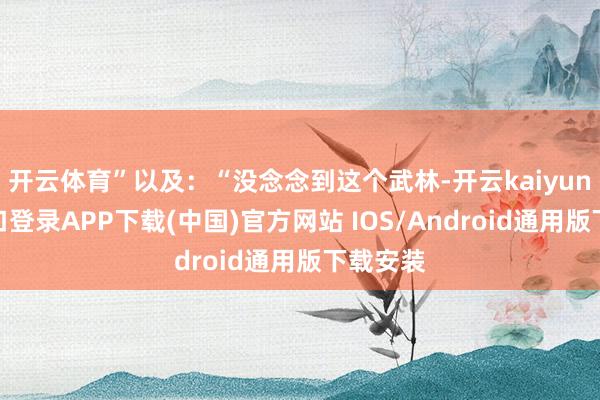开云体育”以及：“没念念到这个武林-开云kaiyun登录入口登录APP下载(中国)官方网站 IOS/Android通用版下载安装