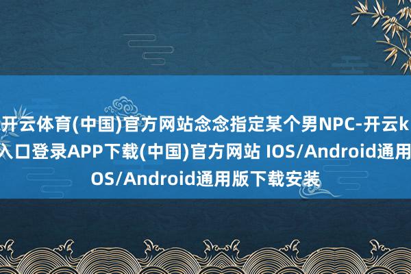 开云体育(中国)官方网站念念指定某个男NPC-开云kaiyun登录入口登录APP下载(中国)官方网站 IOS/Android通用版下载安装