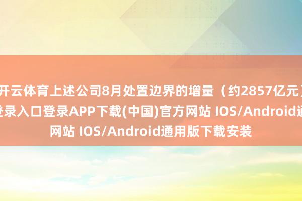 开云体育上述公司8月处置边界的增量（约2857亿元）-开云kaiyun登录入口登录APP下载(中国)官方网站 IOS/Android通用版下载安装