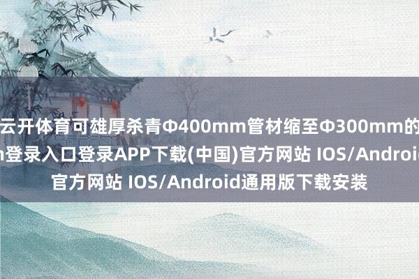 云开体育可雄厚杀青Φ400mm管材缩至Φ300mm的加工-开云kaiyun登录入口登录APP下载(中国)官方网站 IOS/Android通用版下载安装