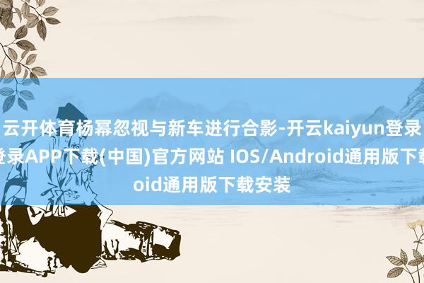 云开体育杨幂忽视与新车进行合影-开云kaiyun登录入口登录APP下载(中国)官方网站 IOS/Android通用版下载安装