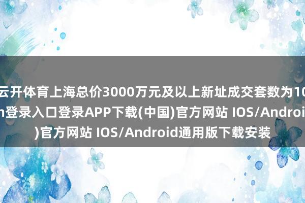 云开体育上海总价3000万元及以上新址成交套数为1096套-开云kaiyun登录入口登录APP下载(中国)官方网站 IOS/Android通用版下载安装