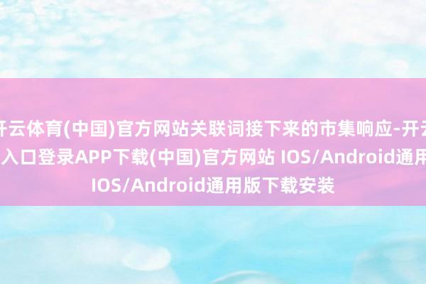 开云体育(中国)官方网站关联词接下来的市集响应-开云kaiyun登录入口登录APP下载(中国)官方网站 IOS/Android通用版下载安装
