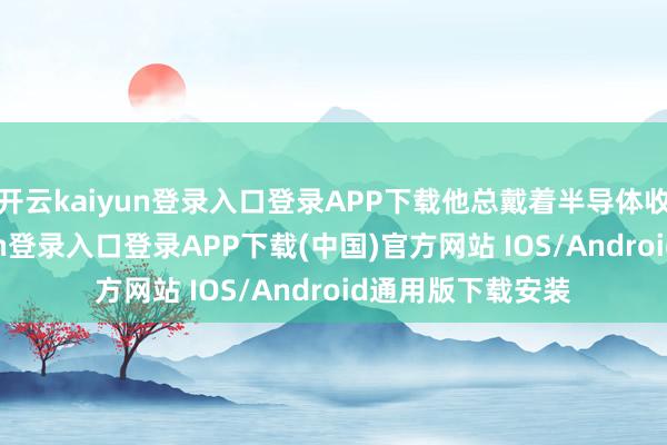 开云kaiyun登录入口登录APP下载他总戴着半导体收音机-开云kaiyun登录入口登录APP下载(中国)官方网站 IOS/Android通用版下载安装